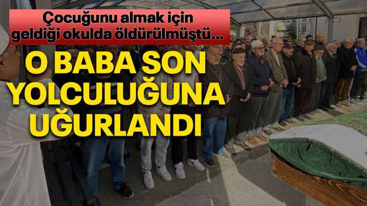 Çocuğunu almak için geldiği okulda öldürülmüştü… O baba son yolculuğuna uğurlandı